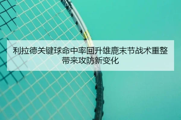 利拉德关键球命中率回升雄鹿末节战术重整带来攻防新变化